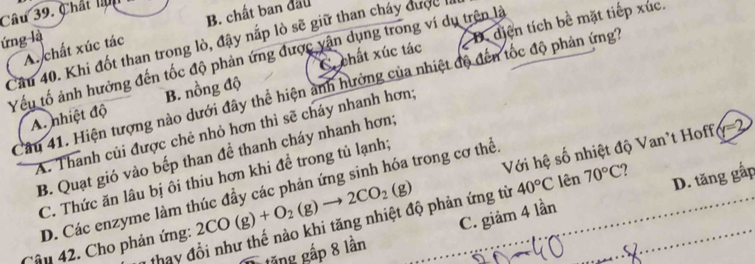 B. chất ban đầu
Câu 39. Chất là
C chất xúc tác D. dịện tích bề mặt tiếp xúc.
ứng là
Câu 40. Khi đốt than trong lò, đậy nắp lò sẽ giữ than cháy được
A. chất xúc tác
Yếu tố ảnh hưởng đến tốc độ phản ứng được yận dụng trong ví dụ trên là
Câu 41. Hiện tượng nào dưới đây thể hiện ảnh hưởng của nhiệt độ đến tốc độ phản ứng
A. nhiệt độ B. nồng độ
x=3
A. Thanh củi được chẻ nhỏ hơn thì sẽ cháy nhanh hơn,
B. Quạt gió vào bếp than để thanh cháy nhanh hơn;
D. tăng gấp
C. Thức ăn lâu bị ôi thiu hơn khi để trong tủ lạnh;
D. Các enzyme làm thúc đầy các phản ứng sinh hóa trong cơ thể.
Câu 42. Cho phản ứng: 2CO(g)+O_2(g)to 2CO_2(g) Với hệ số nhiệt độ Van't Hoff
C. giảm 4 lần
thay đổi như thế nào khi tăng nhiệt độ phản ứng từ 40°C lên 70°C 2 
tặng gắp 8 lần