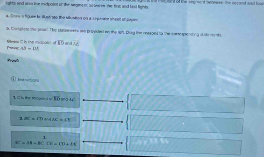lights and also the midpoint of the segment between the first and last lights. e light is the isapaint of the segment between the second and four 
a. Draw a figure to illustrate the situation on a separate sheet of paper. 
b. Complete the proof. The statements are provided on the left, Drag the reasons to the corresponding statements 
Given: C is the midpoint of overline BD and overline AE
Proves AB=DE
Proof: 
① Instructions 
1. C is the midpoint of overline BD and overline AE
2 BC=CD and AC=CE
3.
AC=AB+BC, CE=CD+DE