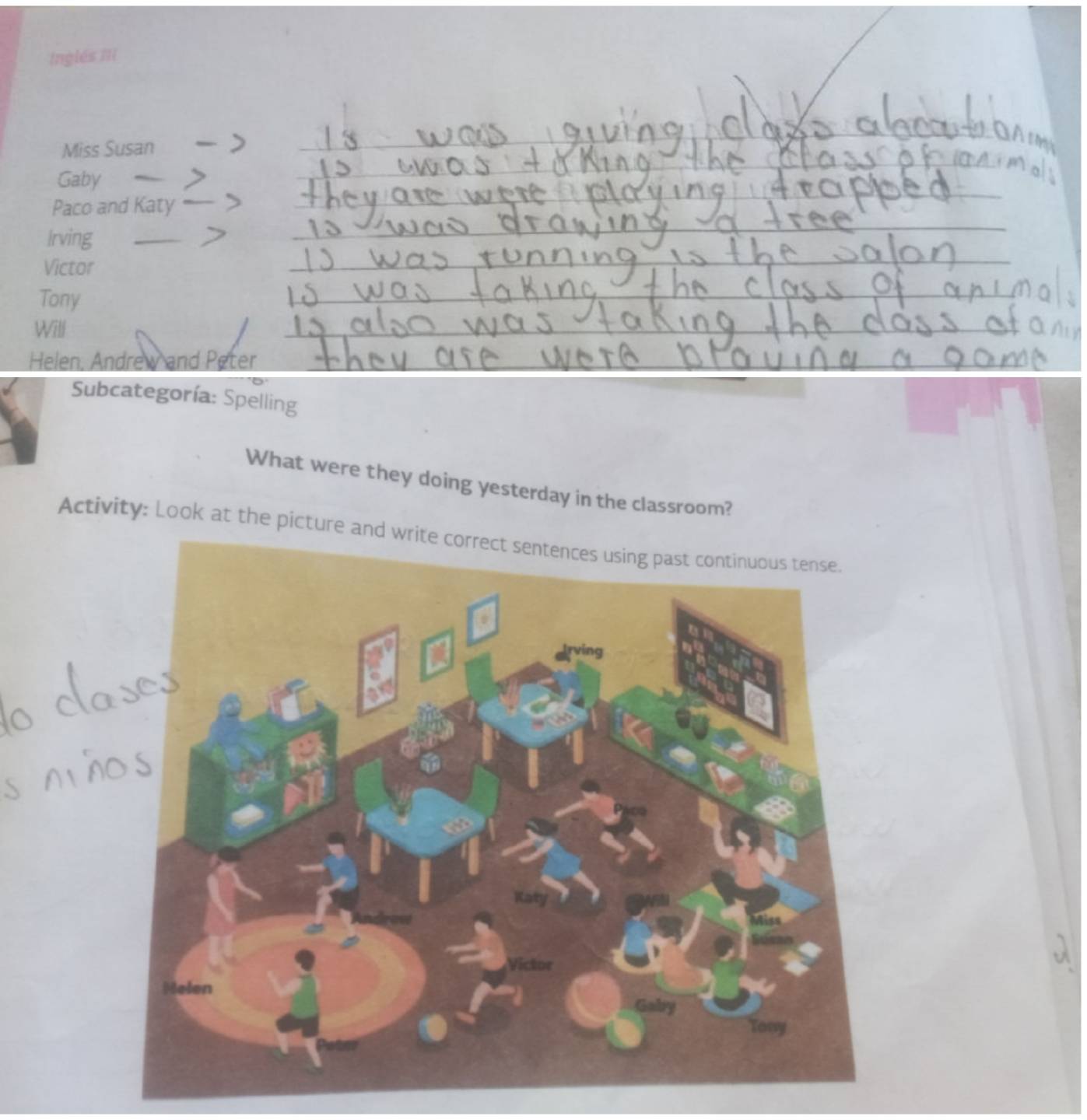 Inglés III 
Miss Susan 
Gaby 
Paco and Katy 
Irving 
Victor 
Tony 
Will 
Helen. Andrew and Peter 
Subcategoría: Spelling 
What were they doing yesterday in the classroom? 
Activity: Look at the picture and