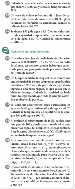 Calcula la capacidad calorífica de una sustancia
que absorbe 1.000 cal y eleva su temperatura en
50°C.
Un vaso de vidrio refractado de 1 litro de ca-
pacidad está lleno de mercurio a 10°C :. ¿Qué
volumen de mercurio se derramará cuando se
calienta hasta 160°C
Se tienen 150 g de agua a 12°C en un calorime-
tro de capacidad despreciable, y se mezcla con
50 g de agua a 80°C. Calcula la temperatura
equilibrio.
Problemas de profundización
5 Una esfera de cobre de coeficiente de dilatación
lineal alpha =0,000019°C^(-1) 16°C tiene un radio
de 20 mm. ;A cuántos grados habrá que calen-
tarla para que pase justamente por un anillo de
20,1 mm de radio?
4 Un bloque de hielo de 2 kg a 0°C se mueve con
una velocidad de 10 m/s sobre una superficie lisa
también a 0°C. En cierta parte de su trayectoria
ingresa a una zona rugosa, lo que causa que el
hielo se detenga. Calcula la cantidad de hielo
fundido suponiendo que toda la energía calorí-
fica es absorbida por este.
Se tiene un calorímetro cuyo equivalente en
agua es de 40 g y contiene 60 g de agua a 40°C
Calcula la temperatura de equilibrio si le agre-
gan 300 g de agua a 100°C.
Al realizar el experimento de Joule, se deja caer
una pesa de 10 kg desde una altura de 40 m para
mover las aspas del recipiente, el cual contiene
1 kg de agua, inicialmente a 20°C. ¿Cuál será el
aumento de temperatura del agua?
Para preparar una mezcla se utilizan dos sus-
tancias cuyas masas son m_1 y m_2
lores específicos son c_1 y c_2, respectivamente. y cuyos ca-
Demuestra que la cantidad de calor que se debe
suministrar a la mezcla para llevarla de la tem-
peratura ambiente, T a una temperatura T es
(m_1c_1+m_2c_2)(T-T_n).
Una arandela de aluminio tiene un diámetro in
terior de 2,8 cm y uno exterior de 4,3 cm a 0°C.
Si el coeficiente de dilatación lineal del aluminio
es de 25· 10^((-6)°C^-1) ', zen cuánto cambiará el diá-
metro de la arandela si la temperatura aumenta
a 300°C