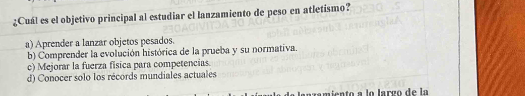 ¿Cuál es el objetivo principal al estudiar el lanzamiento de peso en atletismo?
a) Aprender a lanzar objetos pesados.
b) Comprender la evolución histórica de la prueba y su normativa.
c) Mejorar la fuerza física para competencias.
d) Conocer solo los récords mundiales actuales
anzamiento a lo largo de la