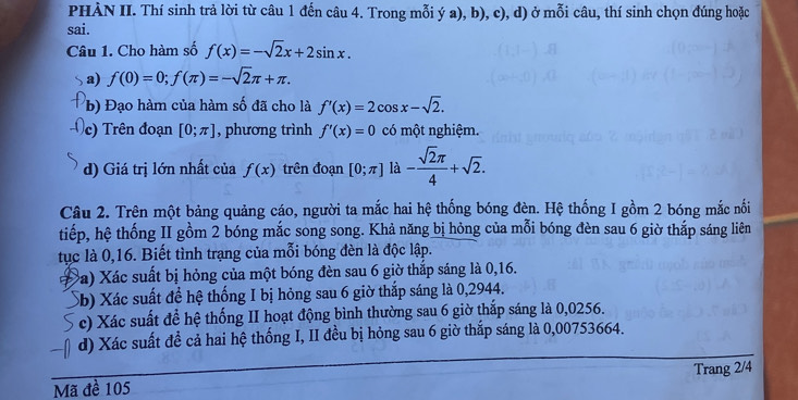 PHÀN II. Thí sinh trả lời từ câu 1 đến câu 4. Trong mỗi ý a), b), c), d) ở mỗi câu, thí sinh chọn đúng hoặc 
sai. 
Câu 1. Cho hàm số f(x)=-sqrt(2)x+2sin x. 
a) f(0)=0; f(π )=-sqrt(2)π +π. 
(b) Đạo hàm của hàm số đã cho là f'(x)=2cos x-sqrt(2). 
c) Trên đoạn [0;π ] , phương trình f'(x)=0 có một nghiệm. 
d) Giá trị lớn nhất của f(x) trên đoạn [0;π ] là - sqrt(2)π /4 +sqrt(2). 
Câu 2. Trên một bảng quảng cáo, người ta mắc hai hệ thống bóng đèn. Hệ thống I gồm 2 bóng mắc nối 
tiếp, hệ thống II gồm 2 bóng mắc song song. Khả năng bị hỏng của mỗi bóng đèn sau 6 giờ thắp sáng liên 
tục là 0,16. Biết tình trạng của mỗi bóng đèn là độc lập. 
Ba) Xác suất bị hỏng của một bóng đèn sau 6 giờ thắp sáng là 0, 16. 
Sb) Xác suất để hệ thống I bị hỏng sau 6 giờ thắp sáng là 0,2944. 
c) Xác suất để hệ thống II hoạt động bình thường sau 6 giờ thắp sáng là 0,0256. 
d) Xác suất để cả hai hệ thống I, II đều bị hỏng sau 6 giờ thắp sáng là 0,00753664. 
Mã đề 105 Trang 2/4