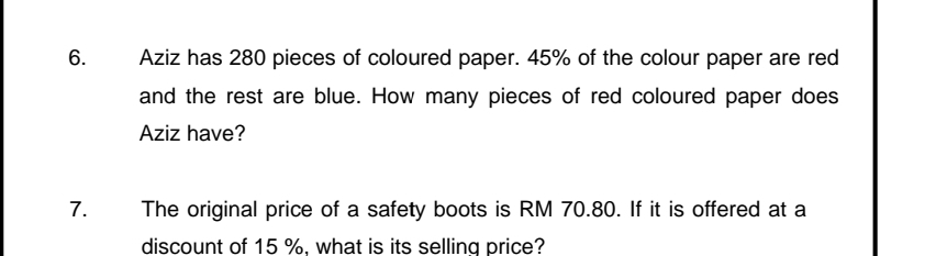 Aziz has 280 pieces of coloured paper. 45% of the colour paper are red 
and the rest are blue. How many pieces of red coloured paper does 
Aziz have? 
7. The original price of a safety boots is RM 70.80. If it is offered at a 
discount of 15 %. what is its selling price?