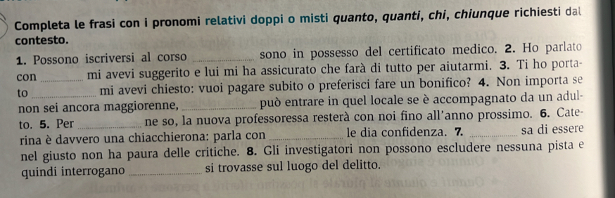 Completa le frasi con i pronomi relativi doppi o misti quanto, quanti, chi, chiunque richiesti dal 
contesto. 
1. Possono iscriversi al corso _sono in possesso del certificato medico. 2. Ho parlato 
con _mi avevi suggerito e lui mi ha assicurato che farà di tutto per aiutarmi. 3. Ti ho porta- 
to _mi avevi chiesto: vuoi pagare subito o preferisci fare un bonifico? 4. Non importa se 
non sei ancora maggiorenne, _può entrare in quel locale se è accompagnato da un adul- 
to. 5. Per _ne so, la nuova professoressa resterà con noi fino all'anno prossimo. 6. Cate- 
rina è davvero una chiacchierona: parla con _le dia confidenza. 7. _sa di essere 
nel giusto non ha paura delle critiche. 8. Gli investigatori non possono escludere nessuna pista e 
quindi interrogano _si trovasse sul luogo del delitto.