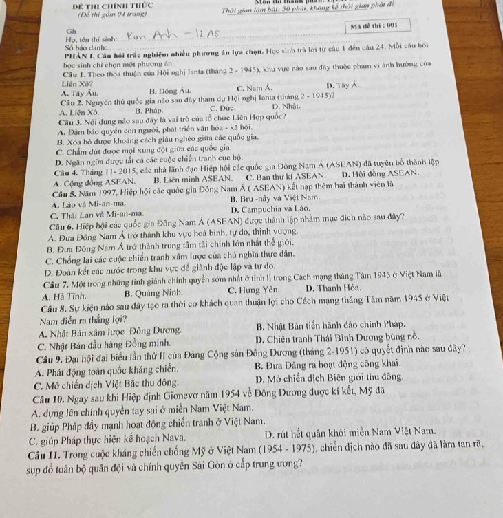 Đề th chính thức
(Để thì gồm 04 trang)  Thời gian làm bài: 50 phút, không kể thời gian phát để
Gh
Mã đề thi : 001
Họ, tên thí sinh:_
Số báo danh:
PHÀN I. Câu hỏi trấc nghiệm nhiều phương án lựa chọn. Học sinh trà lời từ câu 1 đến câu 24. Mỗi câu hỏi
học sinh chỉ chọn một phương án.
Câu 1. Theo thỏa thuận của Hội nghị Ianta (tháng 2 - 1945), khu vực nào sau đây thuộc phạm vi ảnh hưởng của
Liên Xô?
A. Tây Âu. B, Đông Âu. C. Nam Á.
Câu 2. Nguyên thủ quốc gia nào sau đây tham dự Hội nghị Ianta (tháng 2 - 1945)? D. Tây Á.
A. Liên Xô. B. Pháp. C. Đức. D. Nhật.
Câu 3. Nội dung nào sau đây là vai trò của tổ chức Liên Hợp quốc?
A. Đảm bảo quyền con người, phát triển văn hóa - xã hội.
B. Xóa bỏ được khoảng cách giàu nghèo giữa các quốc gia.
C. Chẩm dứt được mọi xung đột giữa các quốc gia.
D. Ngăn ngừa được tất cả các cuộc chiến tranh cục bộ.
Câu 4. Tháng 11- 2015, các nhà lãnh đạo Hiệp hội các quốc gia Đông Nam Á (ASEAN) đã tuyên bố thành lập
A. Cộng đồng ASEAN. B. Liên minh ASEAN. C. Ban thư kí ASEAN. D. Hội đồng ASEAN.
Cầu 5. Năm 1997, Hiệp hội các quốc gia Đông Nam Á ( ASEAN) kết nạp thêm hai thành viên là
A. Lào và Mi-an-ma. B. Bru -nây và Việt Nam.
C. Thái Lan và Mi-an-ma. D. Campuchia và Lào.
Câu 6. Hiệp hội các quốc gia Đông Nam Á (ASEAN) được thành lập nhằm mục đích nào sau đây?
A. Đưa Đông Nam Á trở thành khu vực hoà bình, tự do, thịnh vượng.
B. Đưa Đông Nam Á trở thành trung tâm tài chính lớn nhất thế giới.
C. Chống lại các cuộc chiến tranh xâm lược của chủ nghĩa thực dân.
D. Đoàn kết các nước trong khu vực đề giành độc lập và tự do.
Câu 7. Một trong những tỉnh giành chính quyền sớm nhất ở tỉnh lị trong Cách mạng tháng Tám 1945 ở Việt Nam là
A. Hà Tĩnh. B. Quảng Ninh. C. Hưng Yên. D. Thanh Hóa.
Câu 8. Sự kiện nào sau đây tạo ra thời cơ khách quan thuận lợi cho Cách mạng tháng Tám năm 1945 ở Việt
Nam diễn ra thắng lợi?
A. Nhật Bản xâm lược Đông Dương. B. Nhật Bản tiến hành đảo chính Pháp.
C. Nhật Bản đầu hàng Đồng minh. D. Chiến tranh Thái Bình Dương bùng nổ.
Câu 9. Đại hội đại biểu lần thứ II của Đảng Cộng sản Đông Dương (tháng 2-1951) có quyết định nào sau đây?
A. Phát động toàn quốc kháng chiến.  B. Đưa Đảng ra hoạt động công khai.
C. Mở chiến dịch Việt Bắc thu đông.  D. Mở chiến dịch Biên giới thu đông.
Câu 10. Ngay sau khi Hiệp định Giơnevơ năm 1954 về Đông Dương được kí kết, Mỹ đã
A. dựng lên chính quyền tay sai ở miền Nam Việt Nam.
B. giúp Pháp đầy mạnh hoạt động chiến tranh ở Việt Nam.
C. giúp Pháp thực hiện kế hoạch Nava. D. rút hết quân khỏi miền Nam Việt Nam.
Câu 11. Trong cuộc kháng chiến chống Mỹ ở Việt Nam (1954 - 1975), chiến dịch nào đã sau dây đã làm tan rã,
sp đổ toàn bộ quân đội và chính quyền Sải Gòn ở cấp trung ương?