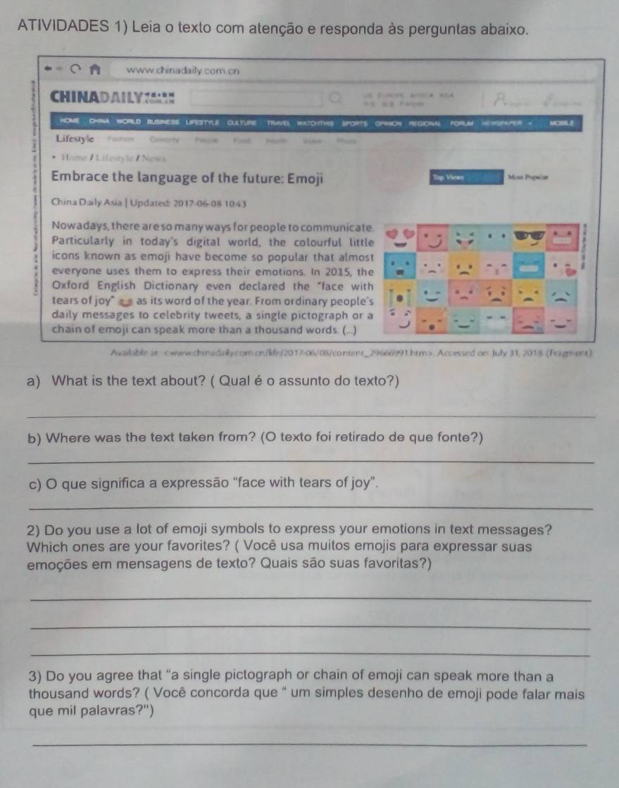 ATIVIDADES 1) Leia o texto com atenção e responda às perguntas abaixo. 
www.chinadaily.com. cn 
CH INADAILYM 
hoMe ChNA wOrLD bUsNESS LFesTYle culTure truvel bchTHs spORTs oPon regional FoRUM merspaper - MIL E 
Lifestyle Faction Ceoanty forst . 
Home / Lifestyle / News 
Embrace the language of the future: Emoji Tip Viewer 3int Poptlar 
China Daily Asia | Updated: 2017-06-08 10:43 
Nowadays, there are so many ways for people to communicat 
Particularly in today's digital world, the colourful littl 
icons known as emoji have become so popular that almos 
everyone uses them to express their emotions. In 2015, th 
Oxford English Dictionary even declared the "face wit 
tears of joy" _ as its word of the year. From ordinary people 
daily messages to celebrity tweets, a single pictograph or 
chain of emoji can speak more than a thousand words. (...) 
Available ar. Accessed on: July 31, 2018 (Fragment) 
a) What is the text about? ( Qualé o assunto do texto?) 
_ 
b) Where was the text taken from? (O texto foi retirado de que fonte?) 
_ 
c) O que significa a expressão “face with tears of joy”. 
_ 
2) Do you use a lot of emoji symbols to express your emotions in text messages? 
Which ones are your favorites? ( Você usa muitos emojis para expressar suas 
emoções em mensagens de texto? Quais são suas favoritas?) 
_ 
_ 
_ 
3) Do you agree that “a single pictograph or chain of emoji can speak more than a 
thousand words? ( Você concorda que " um simples desenho de emoji pode falar mais 
que mil palavras?") 
_