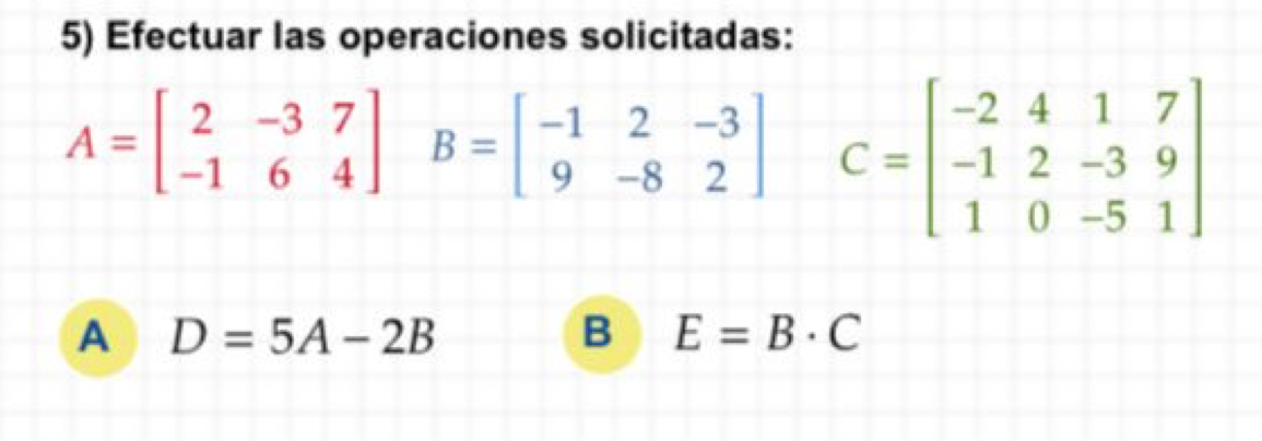 Efectuar las operaciones solicitadas:
A=beginbmatrix 2&-3&7 -1&6&4endbmatrix B=beginbmatrix -1&2&-3 9&-8&2endbmatrix C=beginbmatrix -2&4&1&7 -1&2&-3&9 1&0&-5&1endbmatrix
A D=5A-2B
B E=B· C