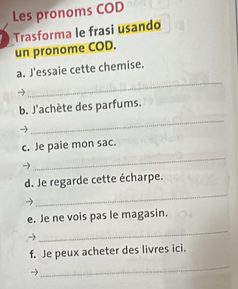 Les pronoms COD 
Trasforma le frasi usando 
un pronome COD. 
_ 
a. J'essaie cette chemise. 
b. J'achète des parfums. 
_ 
c. Je paie mon sac. 
_ 
d. Je regarde cette écharpe. 
_ 
e. Je ne vois pas le magasin. 
_ 
f. Je peux acheter des livres ici. 
_