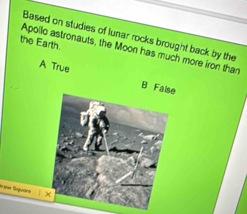 Based on studies of lunar rocks brought back by the
the Earth.
Apollo astronauts, the Moon has much more iron than
A True
B Fa
Draw Square