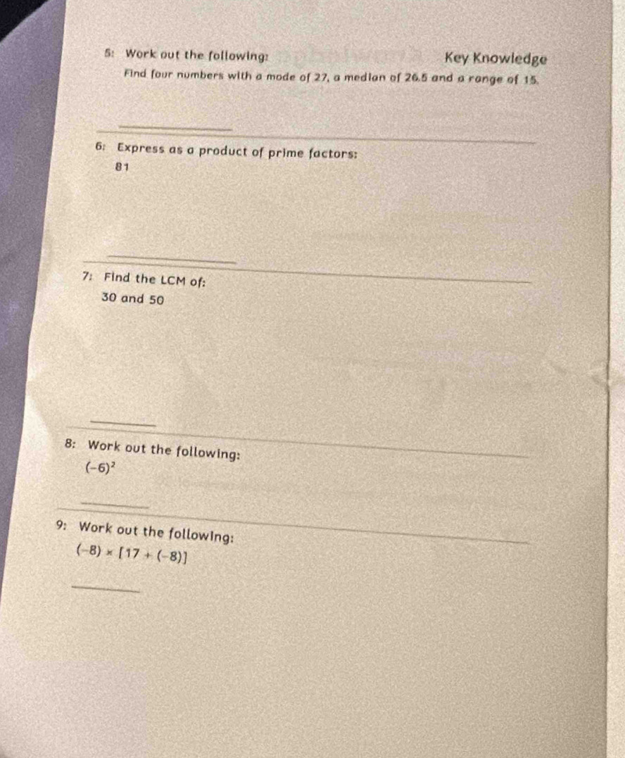 5: Work out the following: Key Knowledge 
Find four numbers with a mode of 27, a median of 26.5 and a range of 15
_ 
6: Express as a product of prime factors:
81
7: Find the LCM of:
30 and 50
_ 
8: Work out the following:
(-6)^2
_ 
9: Work out the following:
(-8)* [17+(-8)]
_
