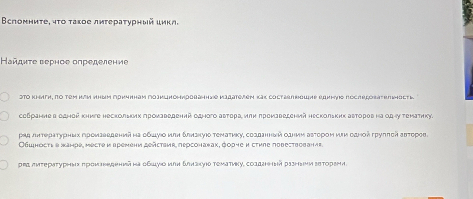 Βсломниτе, чτо τакое лиτературный цикл.
Найдите верное определение
это книги, ло тем или иным лричинам позиционированные издателем как составляюшие единуюо последовательность.
собрание в одной книге нескольких πроизведений одного авторае или πроизведений нескольких авторов на одну тематику.
ряд литературных πроизведений на обшуюо или близкуюо тематику, созданный одним автором или одной грулπой авторов.
Обшность вжанре, месте и времени действия, персонажах, форме и стиле повествования.
ряд литературных πроизведений на обшуюо или близкуюо тематику, созданный разными авторами.