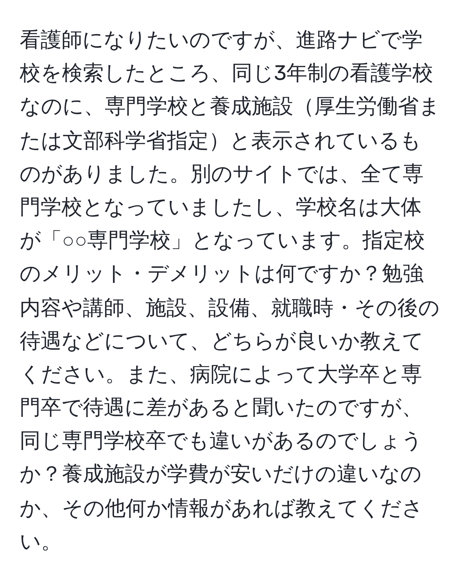 看護師になりたいのですが、進路ナビで学校を検索したところ、同じ3年制の看護学校なのに、専門学校と養成施設厚生労働省または文部科学省指定と表示されているものがありました。別のサイトでは、全て専門学校となっていましたし、学校名は大体が「○○専門学校」となっています。指定校のメリット・デメリットは何ですか？勉強内容や講師、施設、設備、就職時・その後の待遇などについて、どちらが良いか教えてください。また、病院によって大学卒と専門卒で待遇に差があると聞いたのですが、同じ専門学校卒でも違いがあるのでしょうか？養成施設が学費が安いだけの違いなのか、その他何か情報があれば教えてください。