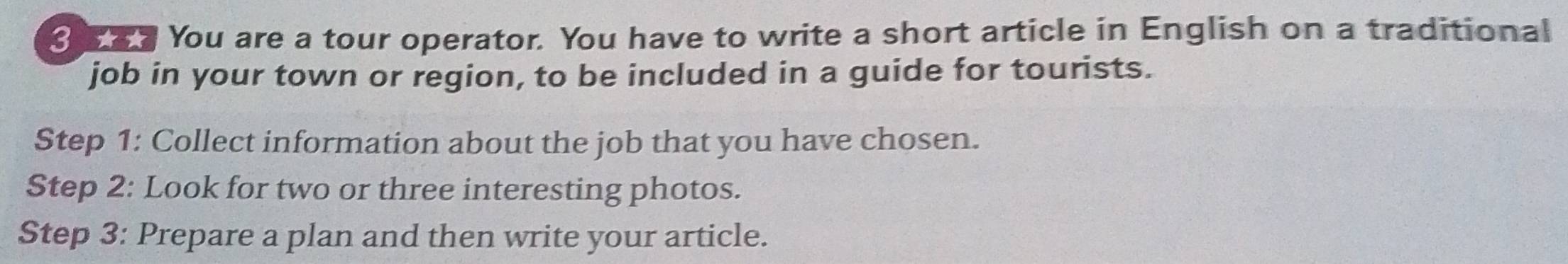 You are a tour operator. You have to write a short article in English on a traditional 
job in your town or region, to be included in a guide for tourists. 
Step 1: Collect information about the job that you have chosen. 
Step 2: Look for two or three interesting photos. 
Step 3: Prepare a plan and then write your article.