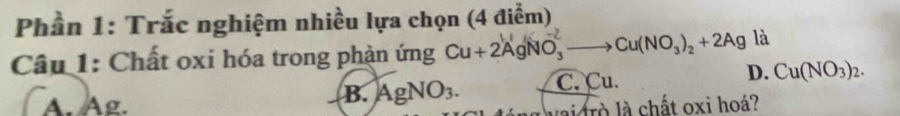 Phần 1: Trắc nghiệm nhiều lựa chọn (4 điểm)
Câu 1: Chất oxi hóa trong phản ứng Cu+2AgNO_3^((-2)to Cu(NO_3))_2+2Ag là
A. Ag.
B. AgNO_3. C. Cu. D. Cu(NO_3)_2. 
lai rò là chất oxi hoá?