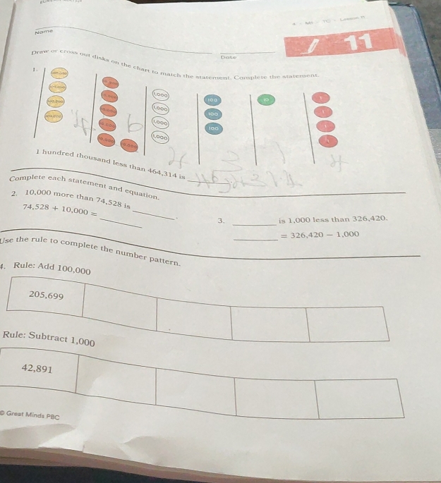 a 
_ 
Name 
7 11 
Date 
Draw or cross out dislia on the chart to match the statement. Compiete the statement 
< 
<tex>1000
100 10
Léoo
100
1,000
100
LOoD 
φ,□∞φ
1 hundred thousand less than 464,314 is 
Complete each statement and equation_ 
2. 10,000 more than 74,528 is 74,528+10,000= __ 
_. 3. _is 1,000 less than 326,420. 
_
=326,420-1,000
Use the rule to complete the number pattern._ 
4. Rule: Add 100,000
205,699
Rule: Subtract 1,000
42,891
© Great Minds PBC
