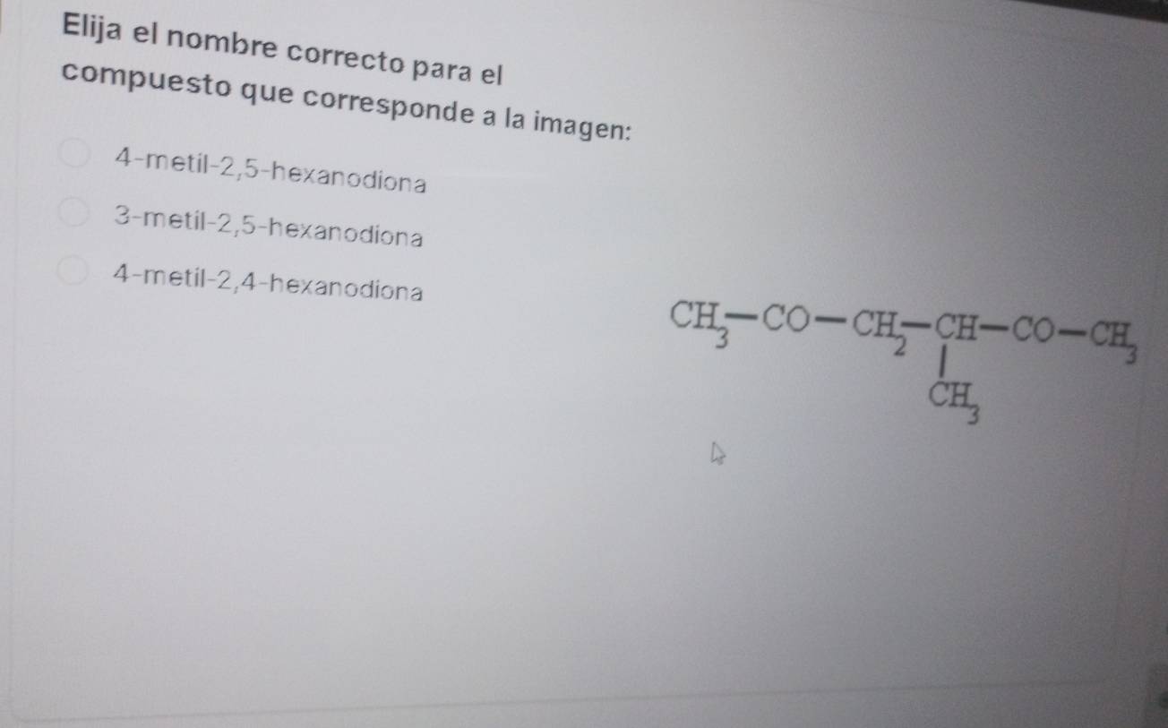 Elija el nombre correcto para el
compuesto que corresponde a la imagen:
4-metil -2, 5 -hexanodiona
3-metil -2, 5 -hexanodiona
4-metil -2, 4 -hexanodiona
beginarrayr CH_3-CO-CH_2-CH-CO-CH_3CH_3