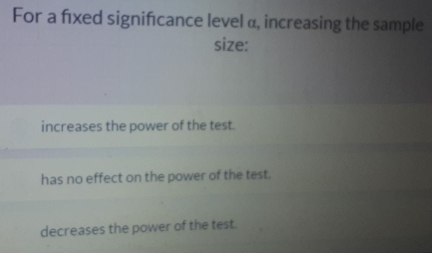 For a fixed signifcance level α, increasing the sample
size:
increases the power of the test.
has no effect on the power of the test.
decreases the power of the test.