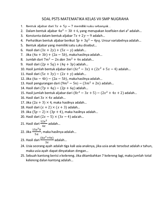 SOAL PSTS MATEMATIKA KELAS VII SMP NUGRAHA
1. Bentuk aljabar dari 3x+5y-7 memiliki suku sebanyak...
2. Dalam bentuk aljabar 4a^2-3b+6 , yang merupakan koefisien dari a^2 adalah...
3. Konstanta dalam bentuk aljabar 7x+2y-9 adala h...
4. Perhatikan bentuk aljabar berikut 5p+3q^2-4pq. Unsur variabelnya adalah...
5. Bentuk aljabar yang memiliki satu suku disebut...
6. Hasil dari (3x+2y)+(5x-y) adalah...
7. Jika (4a+3b)+(2a-5b) , maka hasilnya adalah...
8. Jumlah dari 7m^2-2n dan 3m^2+4n adalah...
9. Hasil dari (2p+5q)+(4q+3p) ad al ah ...
10. Hasil jumlah bentuk aljabar dari (6x^2-3x)+(2x^2+5x-4) adalah...
11. Hasil dari (5x+3y)-(2x+y) adalah...
12. Jika (6a-4b)-(2a-5b) , maka hasilnya adalah...
13. Hasil pengurangan dari (9m^2-5n)-(3m^2+2n) adalah...
14. Hasil dari (7p+4q)-(2p+6q) adalah...
15. Hasil jumlah bentuk aljabar dari (8x^2-3x+5)-(2x^2+4x+2) adalah...
16. Hasil dari 3x* 4x adalah...
17. Jika (2a+3)* 4 , maka hasilnya adalah...
18. Hasil dari (x+2)* (x+3) adalah...
19. Jika (5p-2)* (3p+4) , maka hasilnya adalah...
20. Hasil dari (2x-5)* (3x-4) ada|ah...
21. Hasil dari  12x^2/4x  adalah...
22. Jika  15a^3b/5a , , maka hasilnya adalah...
23. Hasil dari  ((6x^2+9x))/3x  adalah...
24. Usia seorang ayah adalah tiga kali usia anaknya, jika usia anak tersebut adalah x tahun,
maka usia ayah dapat dinyatakan dəngan...
25. Sebuah kantong berisi x kelereng. Jika ditambahkan 7 kelereng lagi, maka jumlah total
kelereng dalan kantong adalah...