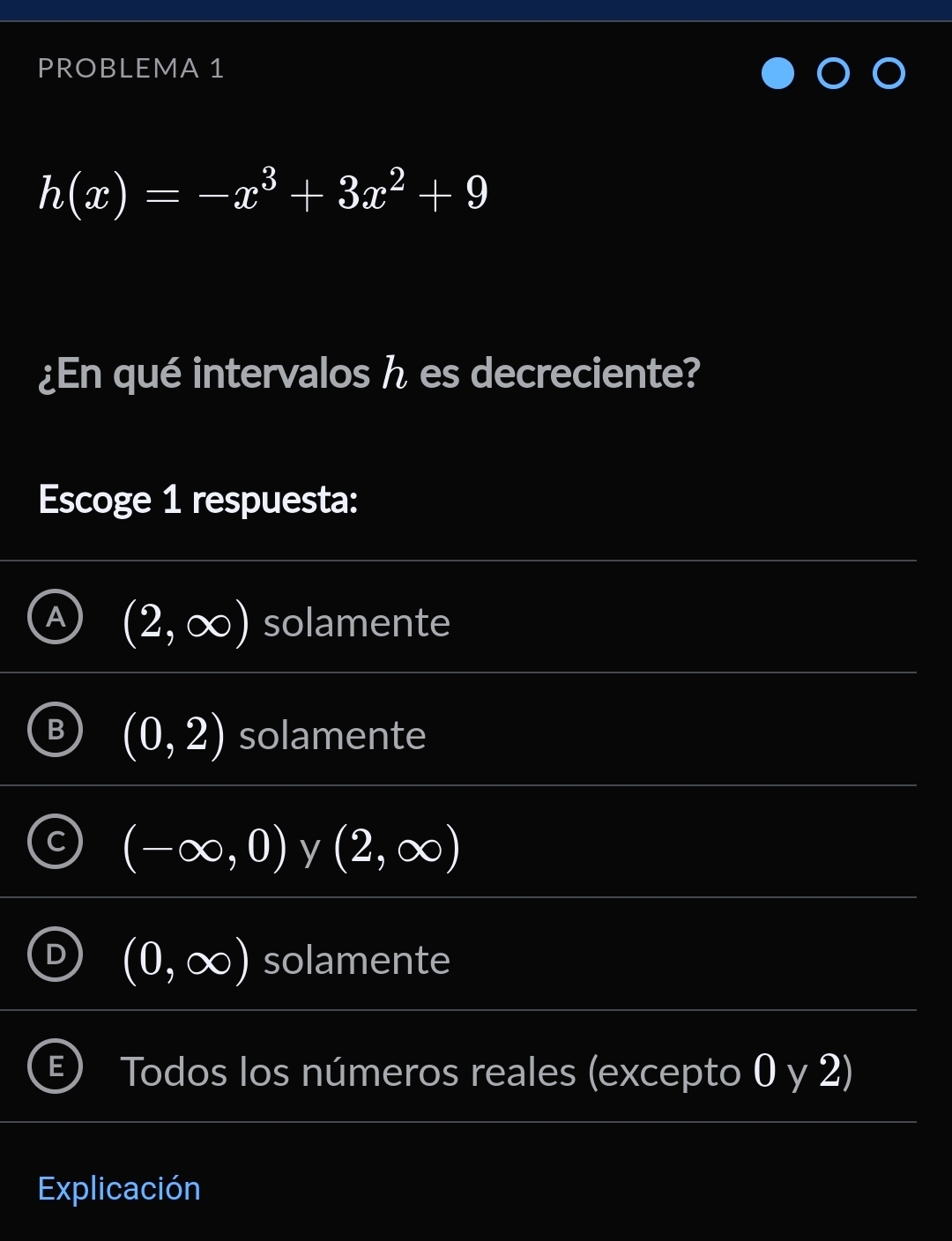 PROBLEMA 1
h(x)=-x^3+3x^2+9
¿En qué intervalos h es decreciente?
Escoge 1 respuesta:
A (2,∈fty ) solamente
B (0,2) solamente
beginpmatrix -∈fty ,0endpmatrix y (2,∈fty )
D (0,∈fty ) solamente
Todos los números reales (excepto 0 y 2)
Explicación