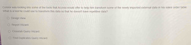 Connor was looking into some of the tools that Access would offer to help him transform some of the newly imported external data in his sales order table.
What is a tool he could use to transform this data so that he doesn't have repetitive data?
Design View
Report Wizard
Crosstab Query Wizard
Find Duplicates Query Wizard