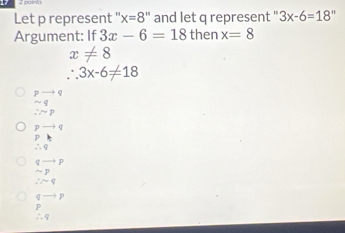 Let p represent '': x=8'' and let q represent " 3x-6=18''
Argument: If 3x-6=18 then x=8
x!= 8
∴ 3x-6!= 18
beginarrayr pto  sim qendarray
∴ sim p
pto q
P
∴ q
qto p
sim p
∴ sim q
frac □  p
p
∴ 9