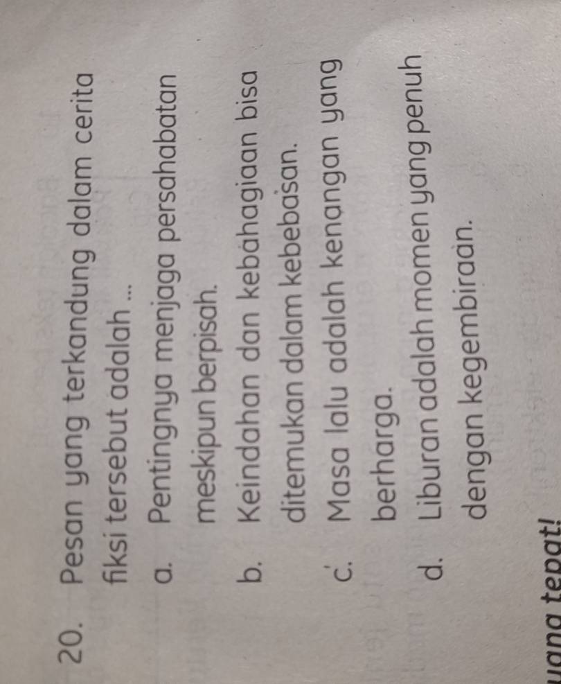 Pesan yang terkandung dalam cerita
fiksi tersebut adalah ...
a. Pentingnya menjaga persahabatan
meskipun berpisah.
b. Keindahan dan kebähagiaan bisa
ditemukan dalam kebebašan.
c. Masa lalu adalah kenangan yang
berharga.
d. Liburan adalah momen yang penuh
dengan kegembiraan.
uana tepat!