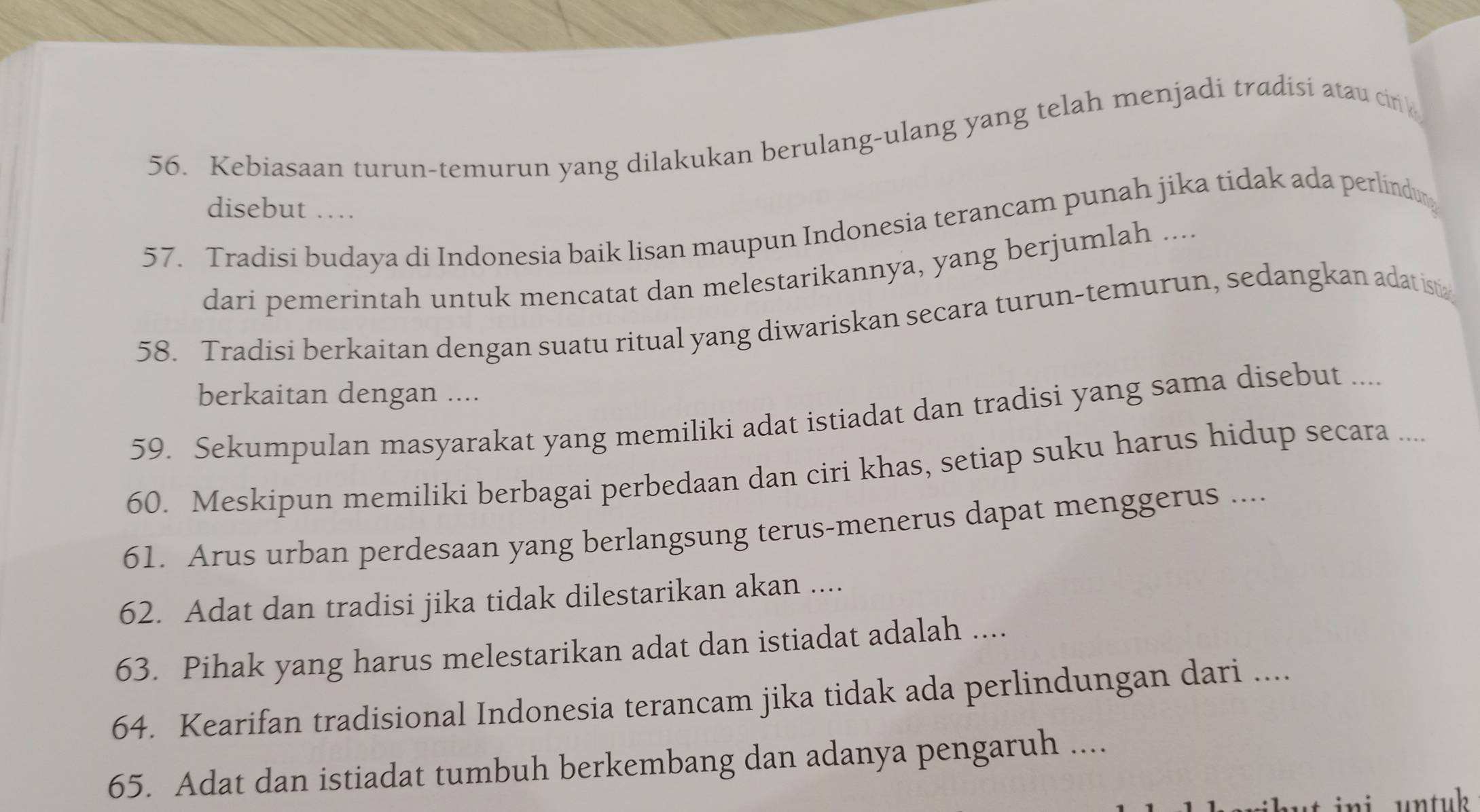 Kebiasaan turun-temurun yang dilakukan berulang-ulang yang telah menjadi tradisi atau cin 
disebut …. 
57. Tradisi budaya di Indonesia baik lisan maupun Indonesia terancam punah jika tidak ada perlindur 
dari pemerintah untuk mencatat dan melestarikannya, yang berjumlah .... 
58. Tradisi berkaitan dengan suatu ritual yang diwariskan secara turun-temurun, sedangkan adat ist 
berkaitan dengan .... 
59. Sekumpulan masyarakat yang memiliki adat istiadat dan tradisi yang sama disebut .... 
60. Meskipun memiliki berbagai perbedaan dan ciri khas, setiap suku harus hidup secara ... 
61. Arus urban perdesaan yang berlangsung terus-menerus dapat menggerus .... 
62. Adat dan tradisi jika tidak dilestarikan akan .... 
63. Pihak yang harus melestarikan adat dan istiadat adalah .... 
64. Kearifan tradisional Indonesia terancam jika tidak ada perlindungan dari .... 
65. Adat dan istiadat tumbuh berkembang dan adanya pengaruh .... 
ikut ini, untuk .