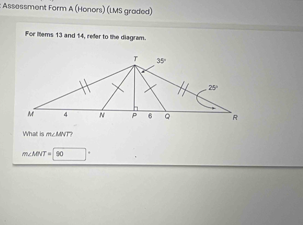 Assessment Form A (Honors) (LMS graded)
For Items 13 and 14, refer to the diagram.
What is m∠ MNT ?
m∠ MNT=90