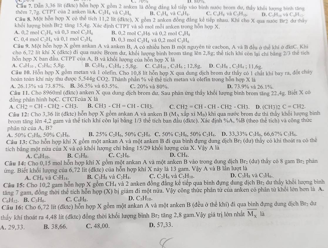 C. 70% D. 80%.
Cầu 7. Dẫn 3,36 lít (đktc) hỗn hợp X gồm 2 anken là đồng đẳng kế tiếp vào bình nước brom dư, thấy khối lượng bình tăng
thêm 7,7g. CTPT của 2 anken làA. C_2H_4 và C_3H_6. B. C_3H_6 và C_4H_8. C. C_4H_8 và C_5H_10. D. C_5H_10 và C_6H_12.
Câu 8. Một hỗn hợp X có thể tích 11,2 lít (đktc), X gồm 2 anken đồng đẳng kế tiếp nhau. Khi cho X qua nước Br2 dư thấy
khối lượng bình Br2  tăng 15,4g. Xác định CTPT và số mol mỗi anken trong hỗn hợp X.
A. 0,2n nol C_2H_4 và 0,3 mol C_3H_6 B. 0,2 mol C_3H6 và 0,2 mol C_4H_8
C. 0.4mol C_2H_4 và 0,1 mol C_3H_6 D. (.3 mol C_2H_4 và 0,2 mol C_3H_6
Câu 9. Một hỗn hợp X gồm ankan A và anken B, A có nhiều hơn B một nguyên tử cacbon, A và B đều ở thể khí ở đktC. Khi
cho 6,72 lít khí X (đktc) đi qua nước Brom dư, khối lượng bình brom tăng lên 2,8g; thể tích khí còn lại chi bằng 2/3 thể tích
hỗn hợp X ban đầu. CTPT của A, B và khối lượng của hỗn hợp X là
A. C_4H_10,C_3H_6;5,8g. B. C_3H_8,C_2H_4;5,8g. C. C_4H_10,C_3H_6;12,8g. D. C_3H_8,C_2H_4;11,6g.
Câu 10. Hỗn hợp X gồm metan và 1 olefin. Cho 10,8 lít hỗn hợp X qua dung dịch brom dư thấy có 1 chất khí bay ra, đổt cháy
hoàn toàn khí này thu được 5,544g CO2. Thành phần % về thể tích metan và olefin trong hỗn hợp X là
A. 26.13% và 73.87%. B. 36.5% và 63.5%. C. 20% và 80%. D. 73.9% và 26.1%.
Câu 11. Cho 8960ml (đktc) anken X qua dung dịch brom dư. Sau phản ứng thấy khối lượng bình brom tăng 22,4g. Biết X có
đồng phân hình họC. CTCTcủa X là
A. CH2=CH-CH2-CH3. B. CH3-CH=CH-CH3. C. CH2=CH-CH-CH2-CH3. D. (CH3)2 C=CH2.
Câu 12: Cho 3,36 lít (đktc) hỗn hợp X gồm ankan A và anken B(M_A* hat ap* iM_B) khi qua nước brom dư thì thấy khối lượng bình
brom tăng lên 4,2 gam và thể tích khí còn lại bằng 1/3 thể tích ban đầu (đktc). Xác định %A, %B (theo thể tích) và công thức
phân tử của A, B?
A. 50% C_3 H_8,50% C_3H_6. B. 25% C_2H_6,50% C_2H_4. C. 50% C_2H_6,50% C_2H_4. D. 33,33% C_3H_8,66,67% C_3H_6.
Câu 13: Cho hỗn hợp khí X gồm một ankan A và một anken B đi qua bình đựng dung dịch Br_2(du) thấy có khí thoát ra có thể
tích bằng một nửa của X và có khối lượng chỉ bằng 15/29 khối lượng của X. Vậy A là
A. C_4H_10. B. C_3H_8. C. C_2H_6. D. CH₄.
Câu 14: Cho 0,15 mol hỗn hợp khí X gồm một ankan A và một anken B vào trong dung dịch Br_2 (du) thấy có 8 gam Br₂ phản
ứng. Biết khối lượng của 6,72 lít (đktc) của hỗn hợp khí X này là 13 gam. Vậy A và B lần lượt là
A. CH_4 và C_7H_14. B. C_3H_8 và C_2H_4. C. C_2H_6 và C_5H_10 D. C_3H_8 và C_3H_6.
Câu 15: Cho 10,2 gam hỗn hợp X gồm CH_4 và 2 anken đồng đẳng kế tiếp qua bình đựng dung dịch Br₂ dư thấy khối lượng bình
tăng 7 gam, đồng thời thể tích hỗn hợp (X) bị giảm đi một nửa. Vậy công thức phân tử của anken có phân tử khổi lớn hơn là A.
C_6H_12. B. C_3H_6. C. C_4H_8. D. C_5H_10.
Câu 16: Cho 6,72 lít (đktc) hỗn hợp X gồm một ankan A và một anken B (đều ở thể khí) đi qua bình đựng dung dịch Br_2 du
thấy khí thoát ra 4,48 lít (đktc) đồng thời khối lượng bình Br_2 tăng 2,8 gam.Vậy giá trị lớn nhất overline M_x là
A. 29,33. B. 38,66. C. 48,00. D. 57,33.