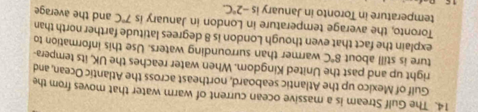 The Gulf Stream is a massive ocean current of warm water that moves from the 
Gulf of Mexico up the Atlantic seaboard, northeast across the Atlantic Ocean, and 
right up and past the United Kingdom. When water reaches the UK, its tempera- 
ture is still about 8°C warmer than surrounding waters. Use this information to 
explain the fact that even though London is 8 degrees latitude farther north than 
Toronto, the average temperature in London in January is 7°C and the average 
temperature in Toronto in January is -2°C.