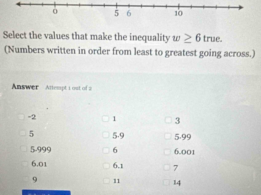 Select the values that make the inequality w≥ 6 true.
(Numbers written in order from least to greatest going across.)
Answer Attempt 1 out of 2
-2
1
3
5 5.9 5.99
5.999 6 6.001
6.01 6.1
7
9
11
14