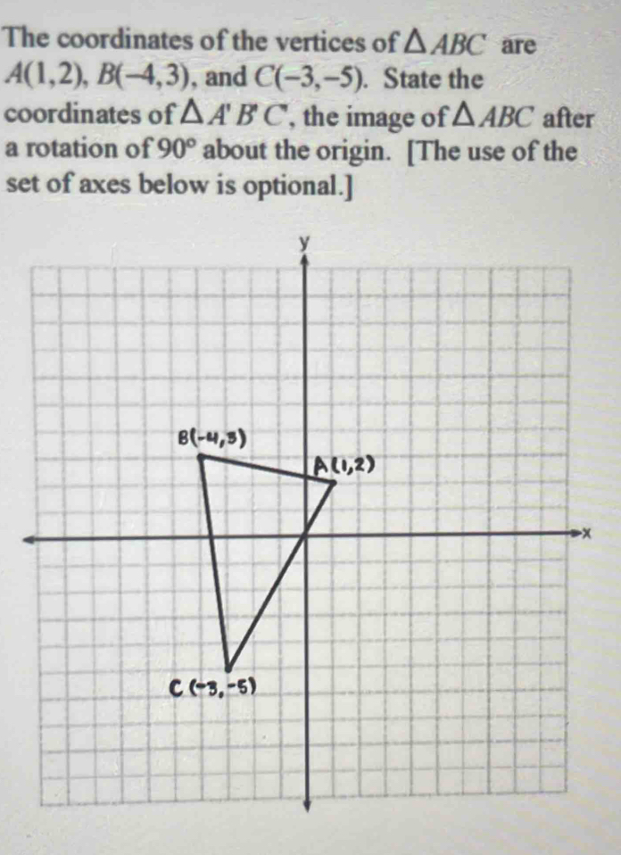 The coordinates of the vertices of △ ABC are
A(1,2), B(-4,3) , and C(-3,-5). State the 
coordinates of △ A'B'C , the image of △ ABC after 
a rotation of 90° about the origin. [The use of the 
set of axes below is optional.]