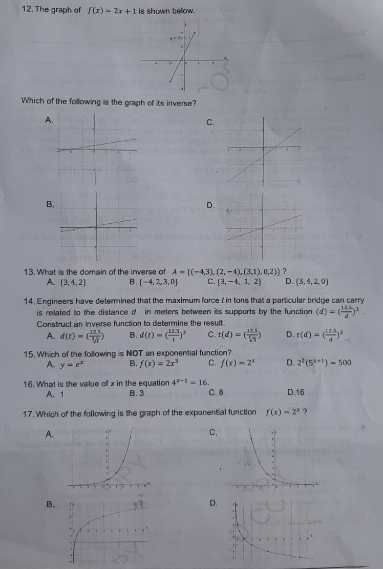 The graph of f(x)=2x+1 is shown below.
Which of the following is the graph of its inverse?
A
C.
B
D.
13. What is the domain of the inverse of A= (-4,3),(2,-4),(3,1),0,2) ?
A.  3,4,2 B.  -4,2,3,0 C.  3,-4,1,2 D.  3,4,2,0
14. Engineers have determined that the maximum force t in tons that a particular bridge can carry
is related to the distance d in meters between its supports by the function (d)=( (12.5)/d )^3.
Construct an inverse function to determine the result.
A. d(t)=( (12.5)/sqrt[3](t) ) B. d(t)=( (12.5)/t )^3 C. t(d)=( (12.5)/sqrt[t](3) ) D. t(d)=( (12.5)/d )^3
15. Which of the following is NOT an exponential function?
A. y=e^x B. f(x)=2x^3 C. f(x)=2^x D. 2^2(5^(x+1))=500
16. What is the value of x in the equation 4^(x-1)=16.
A. 1 B. 3 C. 8 D.16
17. Which of the following is the graph of the exponential function f(x)=2^x ?
A.
C
B.
D.