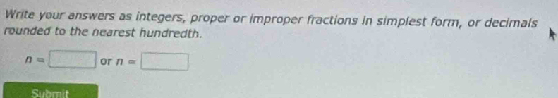 Write your answers as integers, proper or improper fractions in simplest form, or decimals 
rounded to the nearest hundredth.
n=□ or n=□
Submit