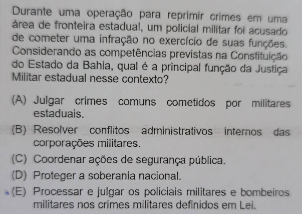 Durante uma operação para reprimir crimes em uma
área de fronteira estadual, um policial militar foi acusado
de cometer uma infração no exercício de suas funções.
Considerando as competências previstas na Constituição
do Estado da Bahia, qual é a principal função da Justiça
Militar estadual nesse contexto?
(A) Julgar crimes comuns cometidos por militares
estaduais.
(B) Resolver conflitos administrativos internos das
corporações militares.
(C) Coordenar ações de segurança pública.
(D) Proteger a soberania nacional.
(E) Processar e julgar os policiais militares e bombeiros
militares nos crimes militares definidos em Lei.