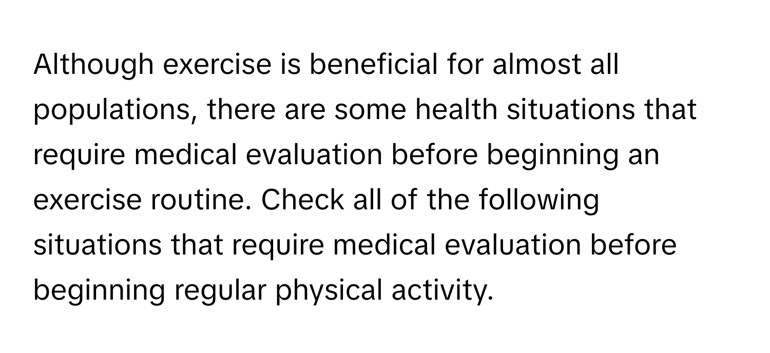 Although exercise is beneficial for almost all populations, there are some health situations that require medical evaluation before beginning an exercise routine. Check all of the following situations that require medical evaluation before beginning regular physical activity.