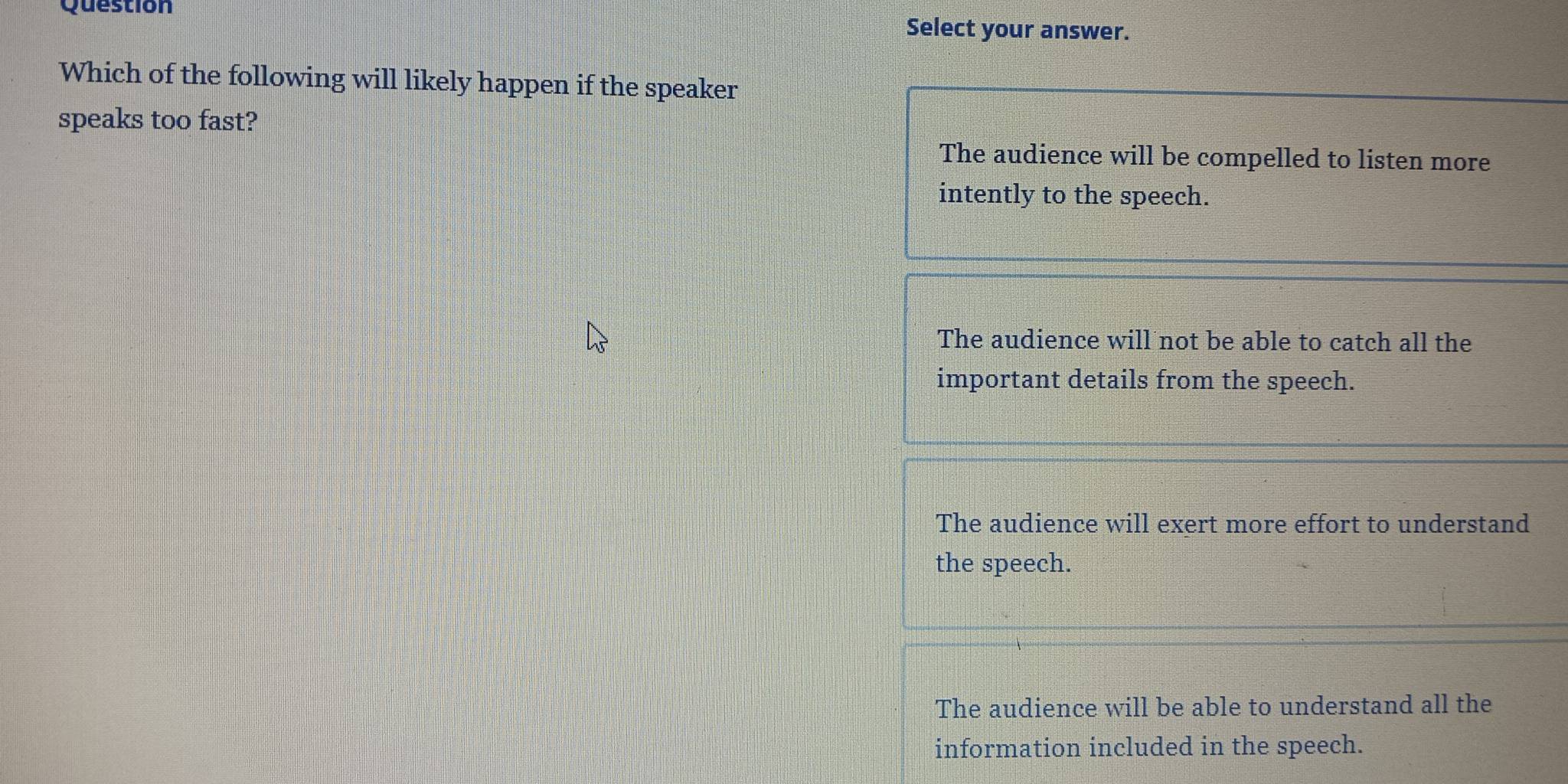 Question Select your answer.
Which of the following will likely happen if the speaker
speaks too fast?
The audience will be compelled to listen more
intently to the speech.
The audience will not be able to catch all the
important details from the speech.
The audience will exert more effort to understand
the speech.
The audience will be able to understand all the
information included in the speech.