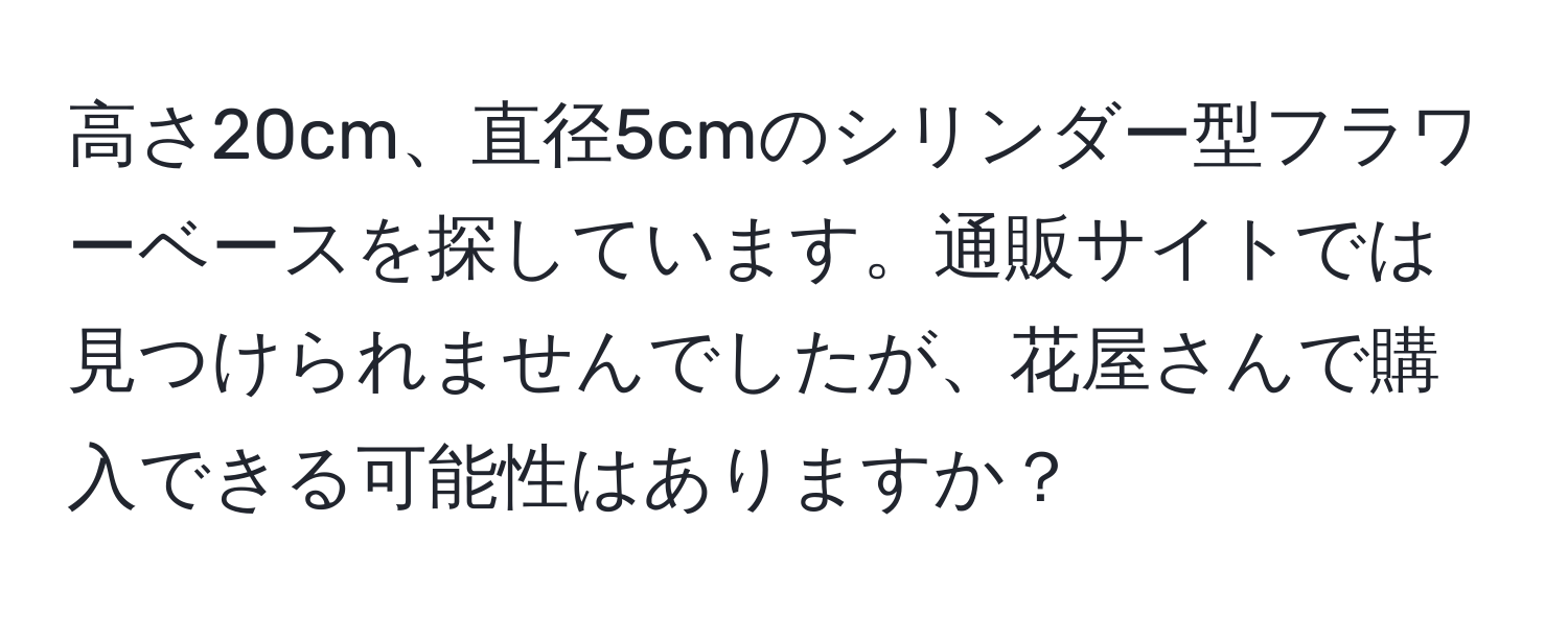 高さ20cm、直径5cmのシリンダー型フラワーベースを探しています。通販サイトでは見つけられませんでしたが、花屋さんで購入できる可能性はありますか？