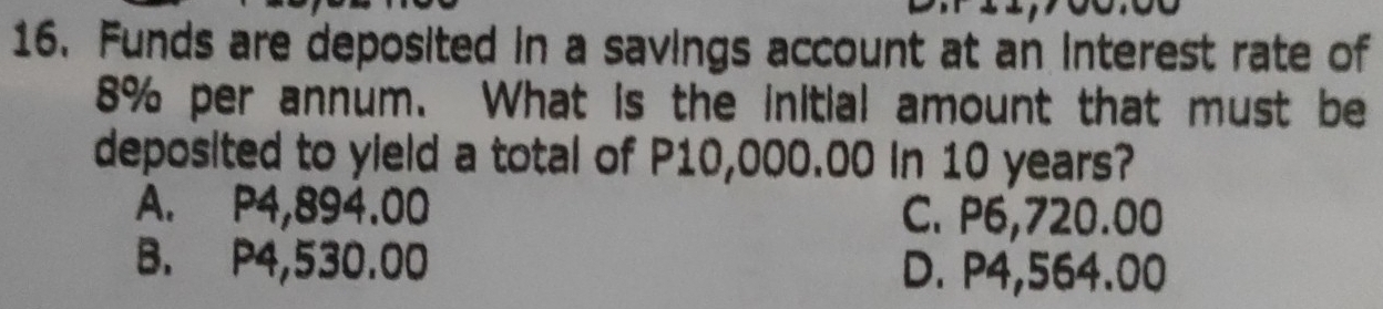 Funds are deposited in a savings account at an interest rate of
8% per annum. What is the initial amount that must be
deposited to yield a total of P10,000.00 in 10 years?
A. P4,894.00 C. P6,720.00
B. P4,530.00 D. P4,564.00