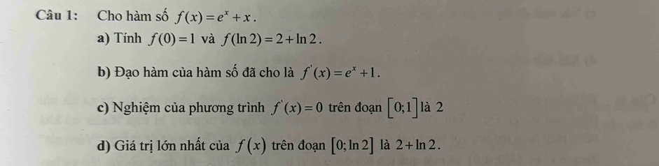 Cho hàm số f(x)=e^x+x. 
a) Tính f(0)=1 và f(ln 2)=2+ln 2. 
b) Đạo hàm của hàm số đã cho là f'(x)=e^x+1. 
c) Nghiệm của phương trình f'(x)=0 trên đoạn [0;1] là 2 
d) Giá trị lớn nhất của f(x) trên đoạn [0;ln 2] là 2+ln 2.