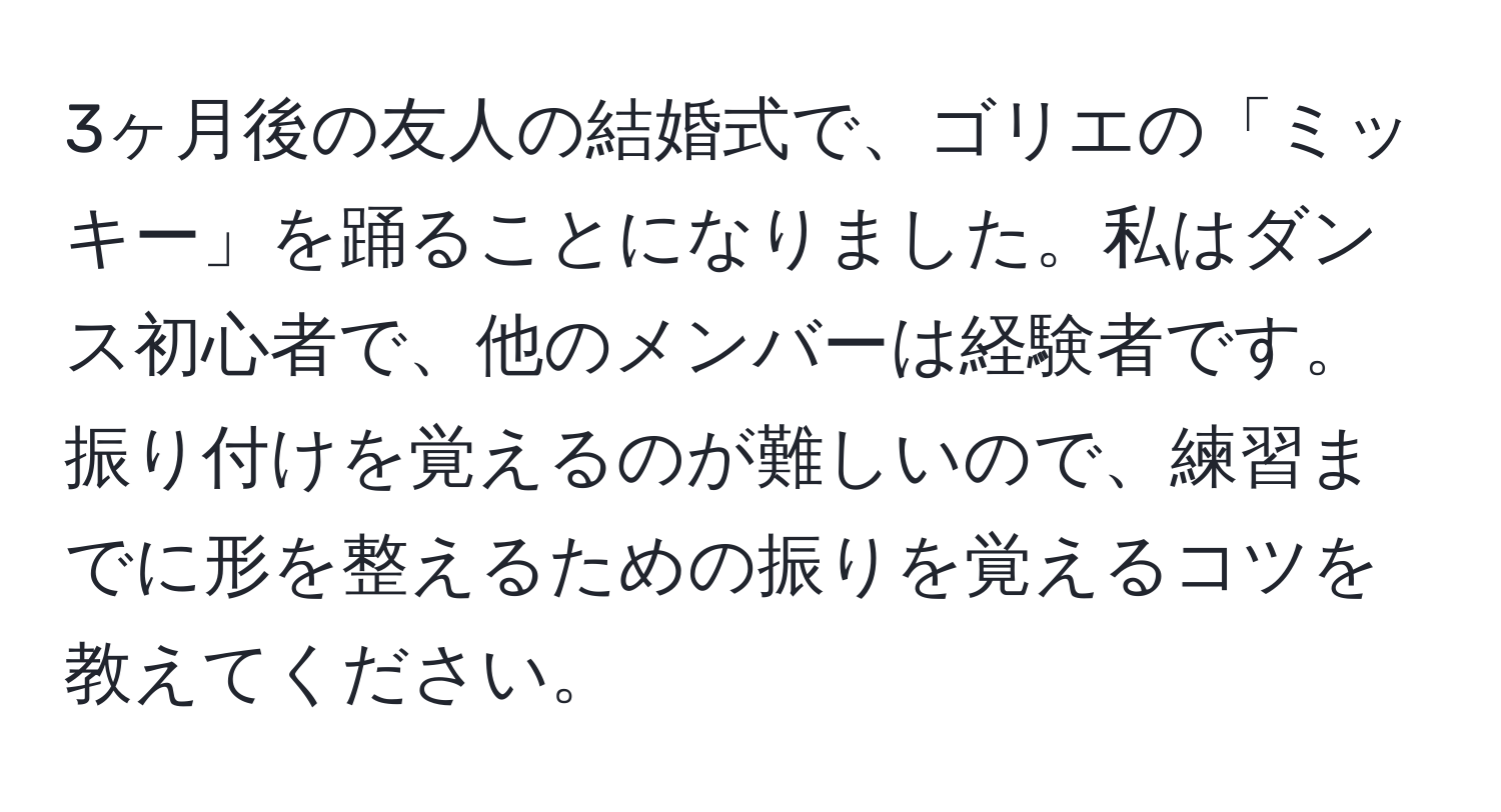 3ヶ月後の友人の結婚式で、ゴリエの「ミッキー」を踊ることになりました。私はダンス初心者で、他のメンバーは経験者です。振り付けを覚えるのが難しいので、練習までに形を整えるための振りを覚えるコツを教えてください。