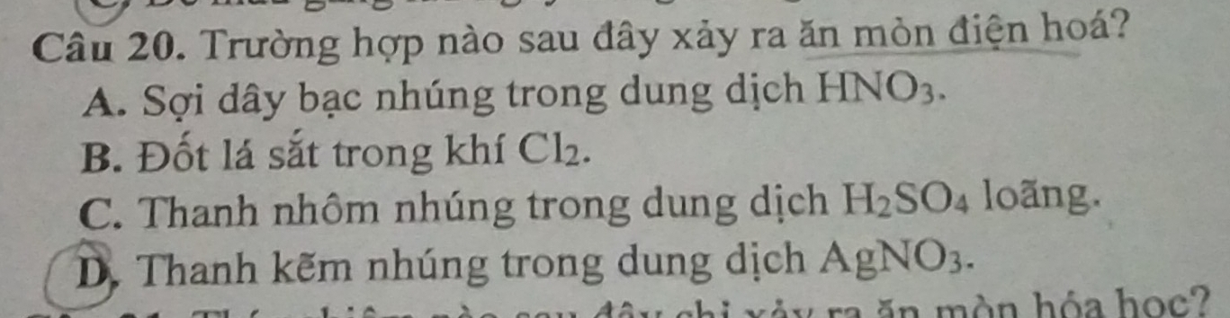 Trường hợp nào sau đây xảy ra ăn mòn điện hoá?
A. Sợi dây bạc nhúng trong dung dịch HNO_3.
B. Đốt lá sắt trong khí Cl_2.
C. Thanh nhôm nhúng trong dung dịch H_2SO_4 loãr □ g.
D. Thanh kẽm nhúng trong dung dịch AgNO_3. 
ăn màn hóa học?