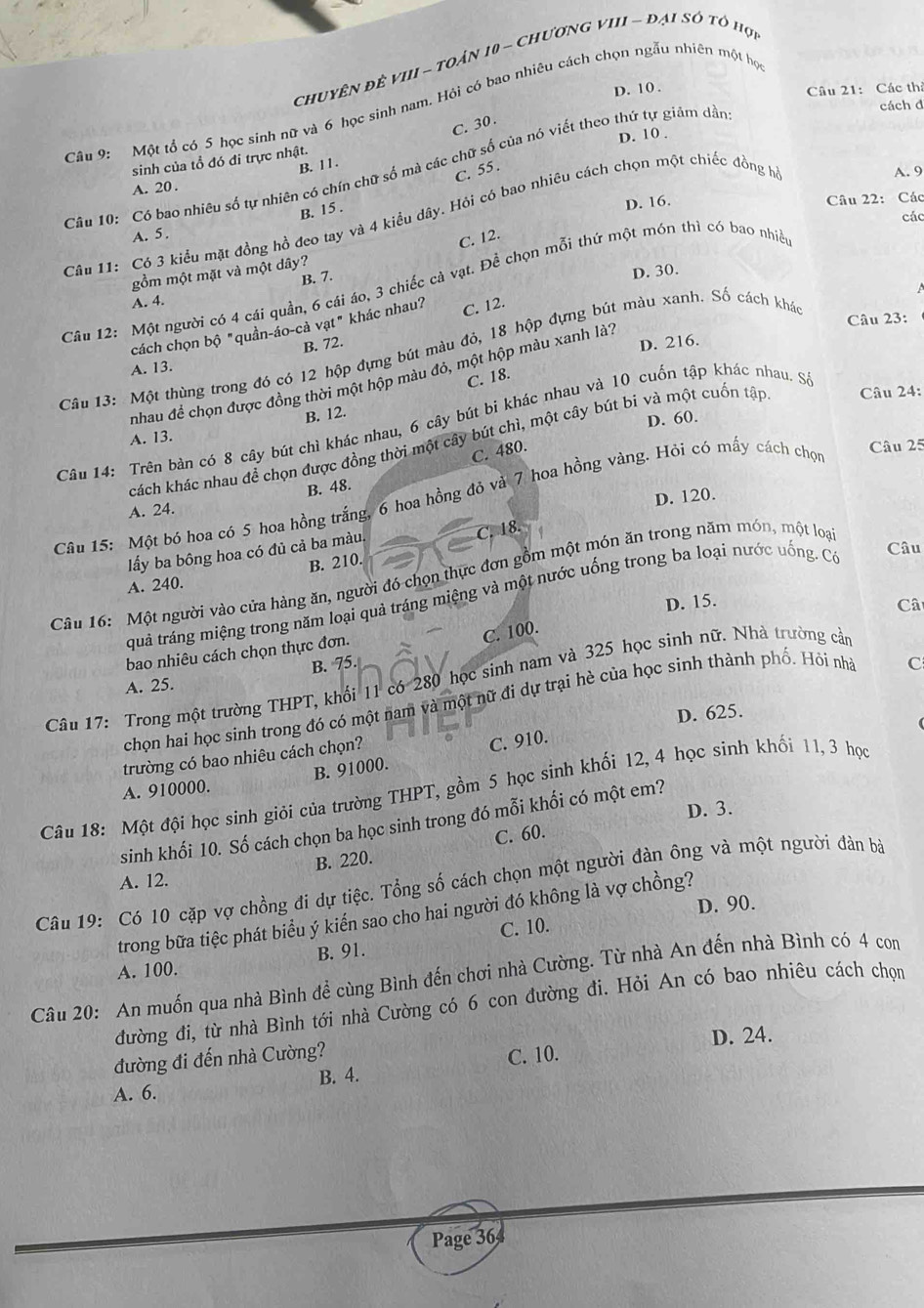 chuyên để vII - toản 10 - chươnG vIII - đại số tổ hợi
D. 10 .
Câu 21: Các thờ
cách d
Câu 9: Một tổ có 5 học sinh nữ và 6 học sinh nam. Hội có bao nhiêu cách chọn ngẫu nhiên một họ
C. 30 .
sinh của tổ đó đi trực nhật. D. 10 .
B. 11.
Câu 10: Có bao nhiêu số tự nhiên có chín chữ số mà các chữ số của nó viết theo thứ tự giảm dần
C. 55 .
A. 9
A. 20.
B. 15 .
A. 5 . D. 16. Câu 22: Các
các
Câu 11: Có 3 kiểu mặt đồng hồ đeo tay và 4 kiểu dây. Hỏi có bao nhiêu cách chọn một chiếc đồng h
C. 12.
gồm một mặt và một dây?
B. 7.
D. 30.
Câu 12: Một người có 4 cái quần, 6 cái áo, 3 chiếc cả vạt. Để chọn mỗi thứ một món thì có bao nhiề
A. 4.
Câu 23:
cách chọn bộ "quần-áo-cả vạt" khác nhau? C. 12.
B. 72. D. 216.
Câu 13: Một thùng trong đó có 12 hộp đựng bút màu đỏ, 18 hộp đựng bút màu xanh. Số cách khá
A. 13.
nhau để chọn được đồng thời một hộp màu đỏ, một hộp màu xanh là1
C. 18.
Câu 14: Trên bàn có 8 cây bút chì khác nhau, 6 cây bút bi khác nhau và 10 cuốn tập khác nhau. S
A. 13. B. 12.
D. 60.
cách khác nhau đề chọn được đồng thời một cây bút chì, một cây bút bi và một cuốn tập  Câu 24:
C. 480.
Câu 25
B. 48.
D. 120.
Câu 15: Một bó hoa có 5 hoa hồng trắng, 6 hoa hồng đỏ và 7 hoa hồng vàng. Hỏi có mấy cách chọn
A. 24.
lấy ba bông hoa có đủ cả ba màu
C. 18.
Câu
B. 210.
Câu 16: Một người vào cửa hàng ăn, người đó chọn thực đơn gồm một món ăn trong năm món, một loại
A. 240.
quả tráng miệng trong năm loại quả tráng miệng và một nước uống trong ba loại nước uống. Có
Câ
C. 100.
bao nhiêu cách chọn thực đơn. D. 15.
B. 75.
Câu 17: Trong một trường THPT, khối 11 có 280 học sinh nam và 325 học sinh nữ. Nhà trường cần
A. 25.
chọn hai học sinh trong đó có một nam và một nữ đi dự trại hè của học sinh thành phố. Hỏi nhà
C
D. 625.
trường có bao nhiêu cách chọn?
A. 910000. B. 91000. C. 910.
Câu 18: Một đội học sinh giỏi của trường THPT, gồm 5 học sinh khối 12, 4 học sinh khối 11, 3 học
D. 3.
sinh khối 10. Số cách chọn ba học sinh trong đó mỗi khối có một em?
B. 220. C. 60.
A. 12.
Câu 19: Có 10 cặp vợ chồng đi dự tiệc. Tổng số cách chọn một người đàn ông và một người đàn bà
D. 90.
trong bữa tiệc phát biểu ý kiển sao cho hai người đó không là vợ chồng?
B. 91. C. 10.
A. 100.
Câu 20: An muốn qua nhà Bình để cùng Bình đến chơi nhà Cường. Từ nhà An đến nhà Bình có 4 com
đường đi, từ nhà Bình tới nhà Cường có 6 con đường đi. Hỏi An có bao nhiêu cách chọn
đường đi đến nhà Cường? C. 10. D. 24.
A. 6. B. 4.
Page 364