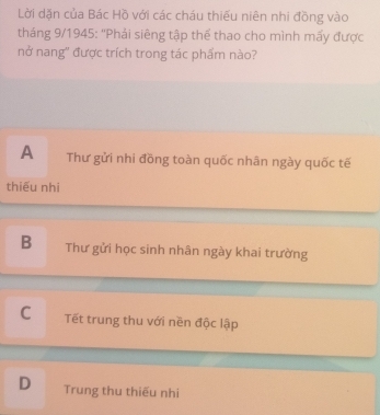 Lời dặn của Bác Hồ với các cháu thiếu niên nhi đồng vào
tháng 9/1945: 'Phải siêng tập thể thao cho mình mấy được
nở nang'' được trích trong tác phẩm nào?
A Thư gửi nhi đồng toàn quốc nhân ngày quốc tế
thiếu nhi
B Thư gửi học sinh nhân ngày khai trường
C Tết trung thu với nền độc lập
D Trung thu thiếu nhi