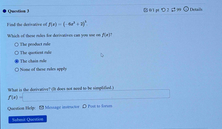 □ 0/1 pt つ 2 ⇄ 99 (i) Details
Find the derivative of f(x)=(-6x^3+2)^5. 
Which of these rules for derivatives can you use on f(x) 2
The product rule
The quotient rule
The chain rule
None of these rules apply
What is the derivative? (It does not need to be simplified.)
f'(x)=□..... 
Question Help: * Message instructor D Post to forum
Submit Question