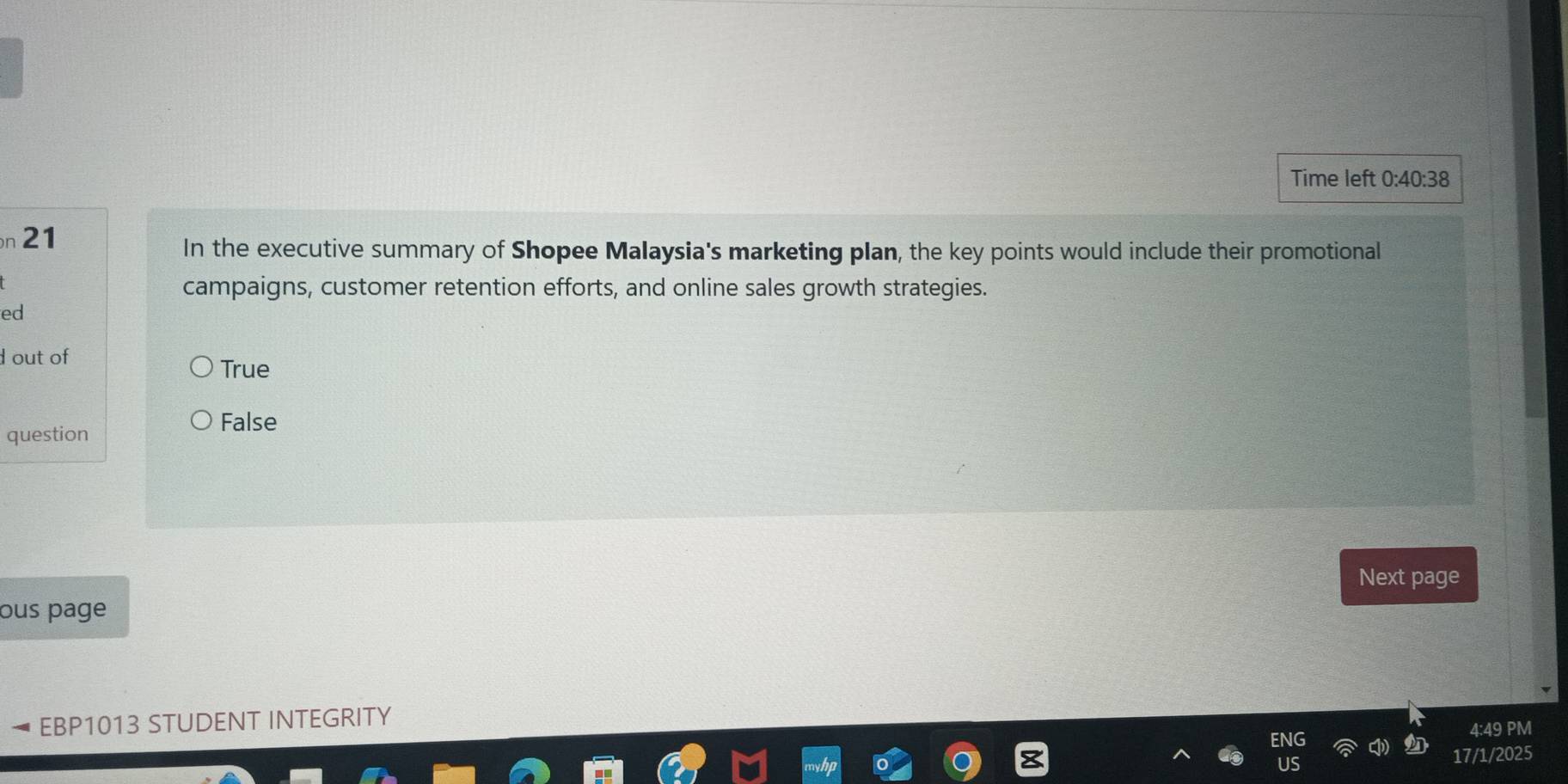 Time left 0:40:38 
n 21
In the executive summary of Shopee Malaysia's marketing plan, the key points would include their promotional
campaigns, customer retention efforts, and online sales growth strategies.
ed
out of
True
question
False
Next page
ous page
EBP1013 STUDENT INTEGRITY
4:49 PM
17/1/2025