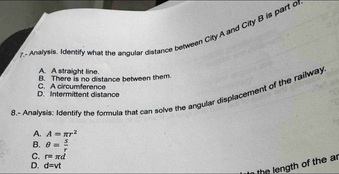 Analysis. Identify what the angular distance between City A and City B is part o
A. A straight line.
B. There is no distance between them.
C. A circumference
D.Intermittent distance
8.- Analysis: Identify the formula that can solve the angular displacement of the railway
A. A=π r^2
B. θ = s/r 
C. r=π d
D. d=vt