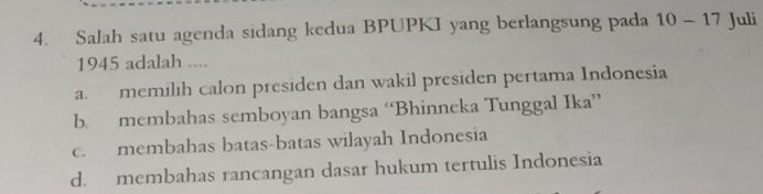 Salah satu agenda sidang kedua BPUPKI yang berlangsung pada 10-17 Juli
1945 adalah ....
a. memilih calon presiden dan wakil presiden pertama Indonesia
b. membahas semboyan bangsa ‘Bhinneka Tunggal Ika”
c. membahas batas-batas wilayah Indonesia
d. membahas rancangan dasar hukum tertulis Indonesia