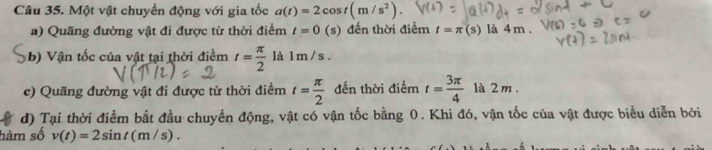 Một vật chuyển động với gia tốc a(t)=2cos t(m/s^2). 
a) Quãng đường vật đi được từ thời điểm t=0 (s) đến thời điểm t=π (s) là 4 m. 
b) Vận tốc của vật tại thời điềm t= π /2  là 1m / s. 
c) Quãng đường vật đi được từ thời điểm t= π /2  đến thời điểm t= 3π /4  là 2 m. 
d) Tại thời điểm bắt đầu chuyển động, vật có vận tốc bằng 0. Khi đó, vận tốc của vật được biểu diễn bởi 
hàm số v(t)=2sin t(m/s).