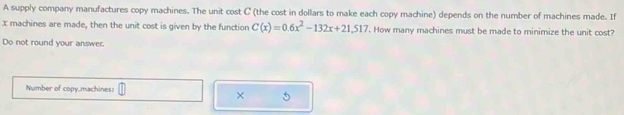 A supply company manufactures copy machines. The unit cost C (the cost in dollars to make each copy machine) depends on the number of machines made. If
x machines are made, then the unit cost is given by the function C(x)=0.6x^2-132x+21,517. How many machines must be made to minimize the unit cost? 
Do not round your answer. 
Number of copy.machines: 
× 5